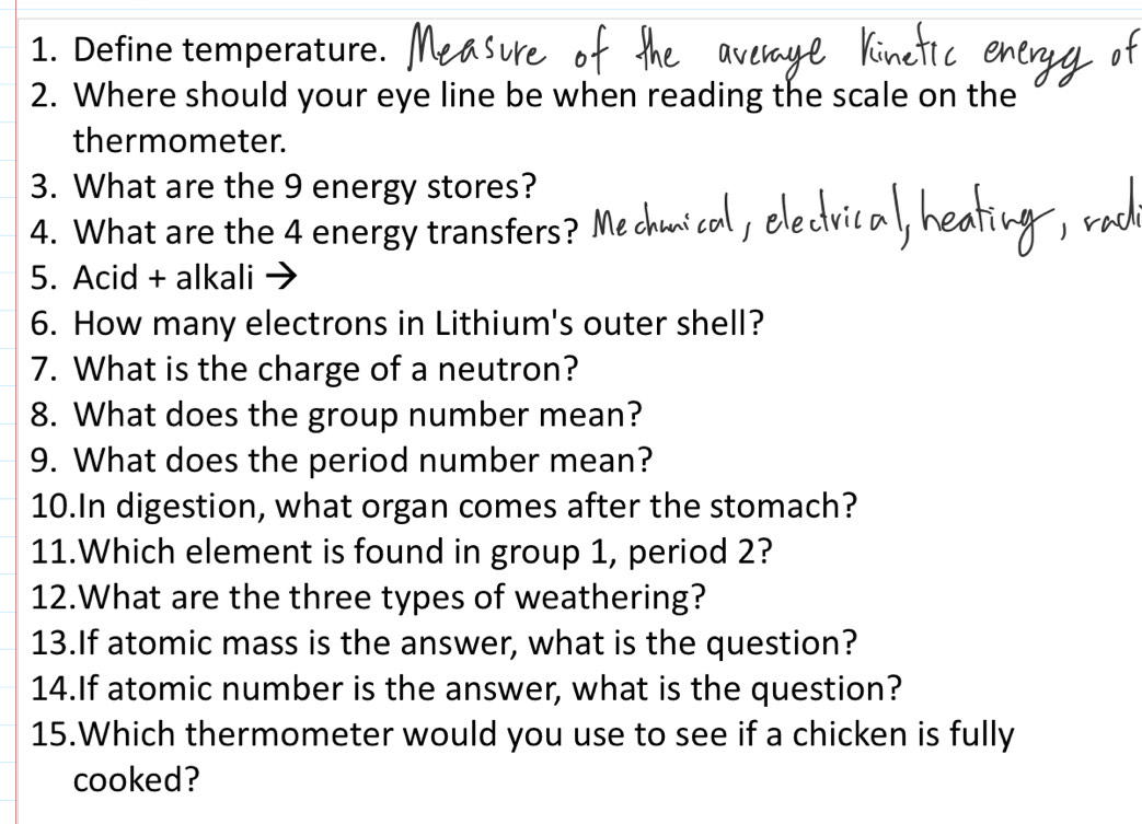 Define temperature. 
2. Where should your eye line be when reading the scale on the 
thermometer. 
3. What are the 9 energy stores? 
4. What are the 4 energy transfers? 
5. Acid + alkali 
6. How many electrons in Lithium's outer shell? 
7. What is the charge of a neutron? 
8. What does the group number mean? 
9. What does the period number mean? 
10.In digestion, what organ comes after the stomach? 
11.Which element is found in group 1, period 2? 
12.What are the three types of weathering? 
13.If atomic mass is the answer, what is the question? 
14.If atomic number is the answer, what is the question? 
15.Which thermometer would you use to see if a chicken is fully 
cooked?