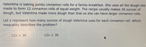 Valentina is baking jumbo cinnamon rolls for a family breakfast. She uses all the dough she
made to form 12 cinnamon rolls of equal weight. The recipe usually makes 36 ounces of
dough, but Valentina made more dough than that so she can have larger cinnamon rolls.
Let x represent how many ounces of dough Valentina uses for each cinnamon roll. Which
inequality describes the problem?
12x>36 12x≥ 36