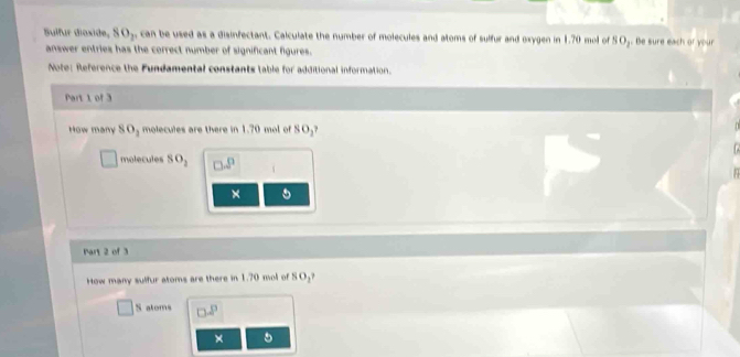 Sulfur dioside, SO_2 can be used as a disinfectant. Calculate the number of molecules and atoms of sulfur and oxygen in 1.70 mol of Be sure each or your 
answer entries has the correct number of significant figures . 
Note: Reference the Fundamental constants table for additional information 
How many 80_2 molecules are there in 1.70 ml of 
mole cul s SO_2
Par 2 of 3
How many sulfur atoms are there in 1.70 mol of 0
S atoms 
×