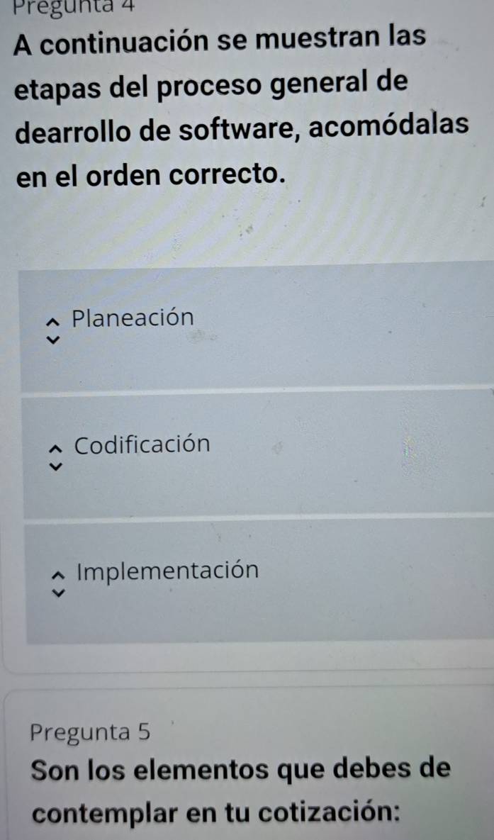 Pregunta 4
A continuación se muestran las
etapas del proceso general de
dearrollo de software, acomódalas
en el orden correcto.
Planeación
Codificación
Implementación
Pregunta 5
Son los elementos que debes de
contemplar en tu cotización: