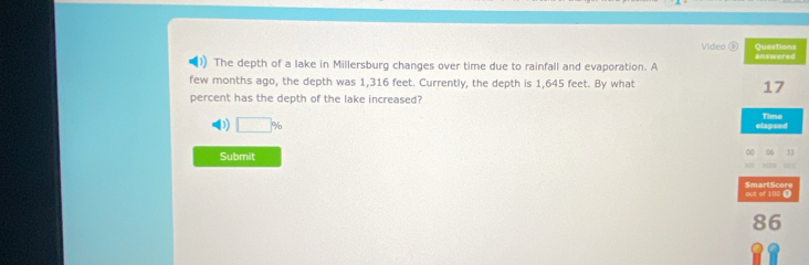 Video Questions
The depth of a lake in Millersburg changes over time due to rainfall and evaporation. A answered
few months ago, the depth was 1,316 feet. Currently, the depth is 1,645 feet. By what 17
percent has the depth of the lake increased?
0 □ % elapsed Time
Submit
∞ 06 31
out of 100 i SmartScore
86