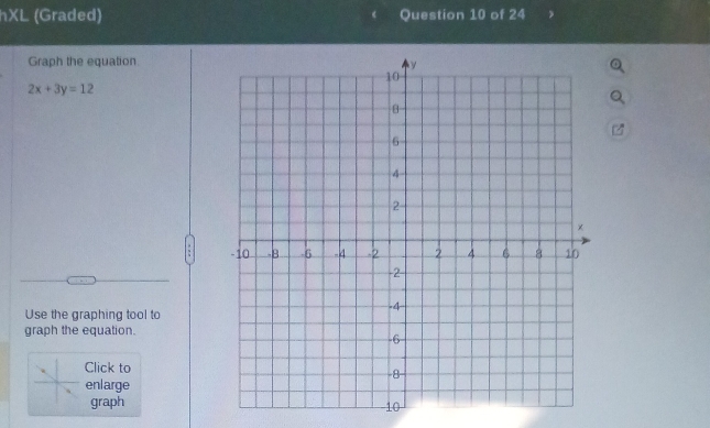 hXL (Graded) Question 10 of 24 
Graph the equation
2x+3y=12
Use the graphing tool to 
graph the equation. 
Click to 
enlarge 
graph