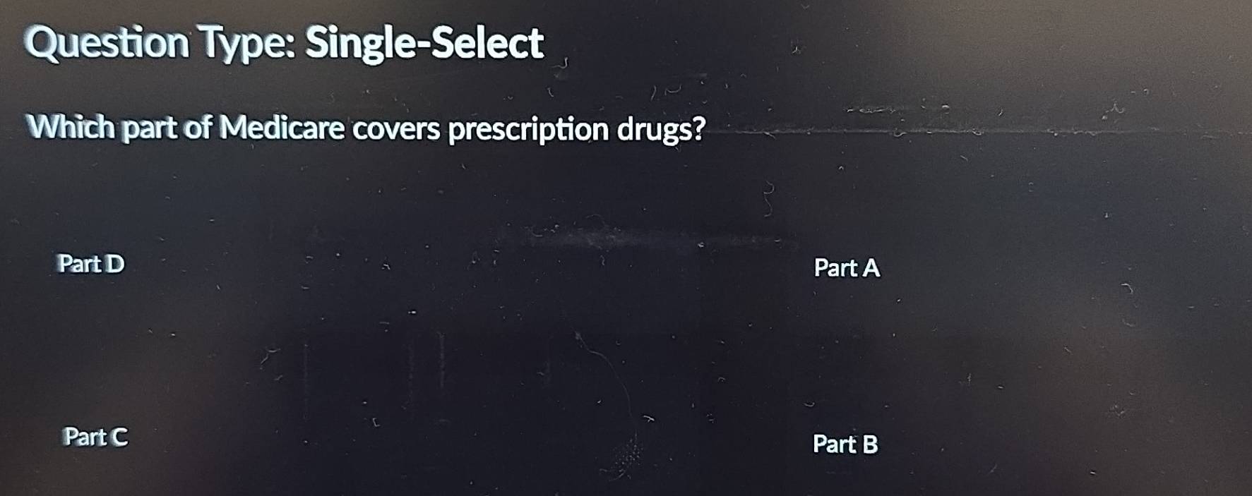 Question Type: Single-Select 
Which part of Medicare covers prescription drugs? 
Part D Part A 
Part C 
Part B