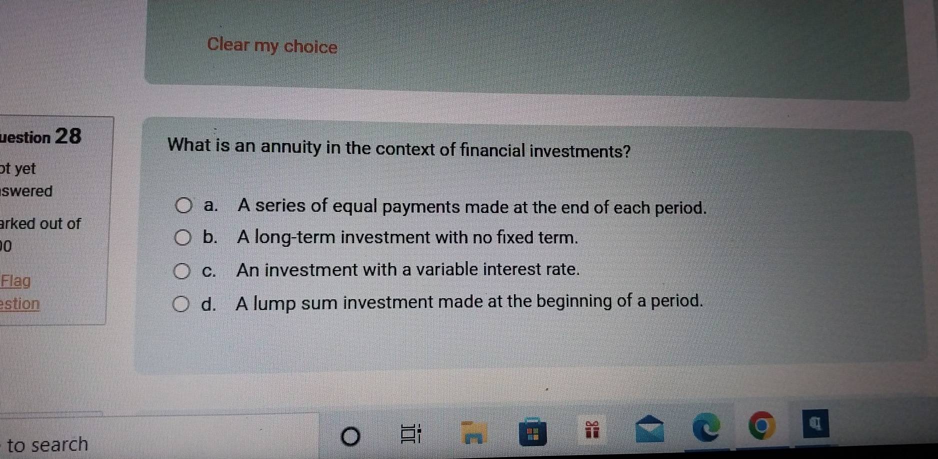 Clear my choice
uestion 28
What is an annuity in the context of financial investments?
ot yet
swered
a. A series of equal payments made at the end of each period.
arked out of 
0
b. A long-term investment with no fixed term.
c. An investment with a variable interest rate.
Flag
stion d. A lump sum investment made at the beginning of a period.
a
to search