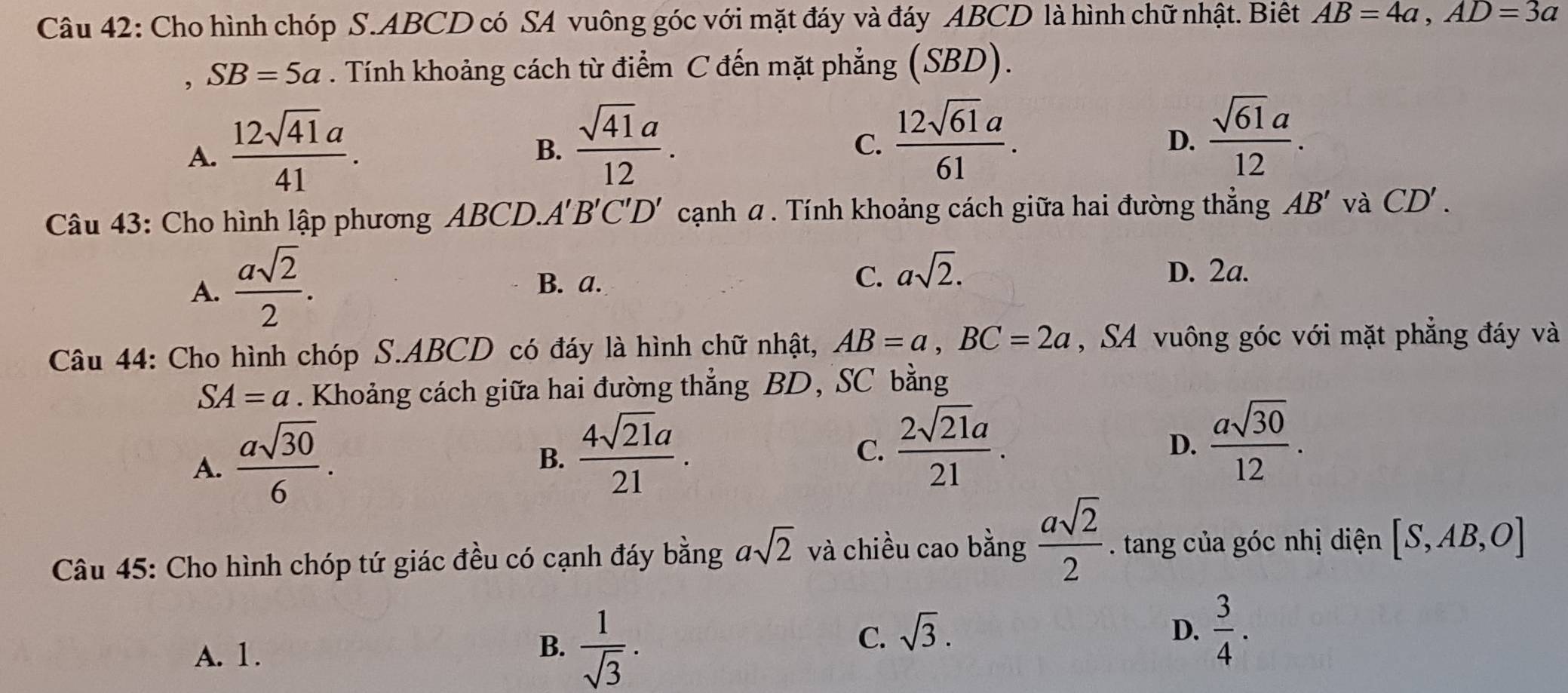 Cho hình chóp S. ABCD có SA vuông góc với mặt đáy và đáy ABCD là hình chữ nhật. Biết AB=4a, AD=3a
SB=5a. Tính khoảng cách từ điểm C đến mặt phẳng (SBD).
A.  12sqrt(41)a/41 .
B.  sqrt(41)a/12 .
C.  12sqrt(61)a/61 .  sqrt(61)a/12 . 
D.
Câu 43: Cho hình lập phương ABCD.A' B'C'D' cạnh α. Tính khoảng cách giữa hai đường thẳng AB' và CD'.
A.  asqrt(2)/2 .
B. a.
C. asqrt(2). D. 2a.
Câu 44: Cho hình chóp S. ABCD có đáy là hình chữ nhật, AB=a, BC=2a ,SA vuông góc với mặt phẳng đáy và
SA=a. Khoảng cách giữa hai đường thẳng BD, SC bằng
A.  asqrt(30)/6 .
B.  4sqrt(21)a/21 .
C.  2sqrt(21)a/21 .
D.  asqrt(30)/12 . 
Câu 45: Cho hình chóp tứ giác đều có cạnh đáy bằng asqrt(2) và chiều cao bằng  asqrt(2)/2  tang của góc nhị diện [S,AB,O]
A. 1.
B.  1/sqrt(3) .
C. sqrt(3). D.  3/4 .