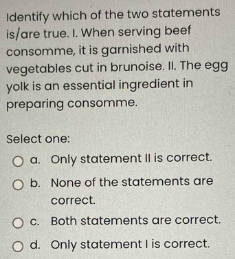 Identify which of the two statements
is/are true. I. When serving beef
consomme, it is garnished with
vegetables cut in brunoise. II. The egg
yolk is an essential ingredient in
preparing consomme.
Select one:
a. Only statement II is correct.
b. None of the statements are
correct.
c. Both statements are correct.
d. Only statement I is correct.