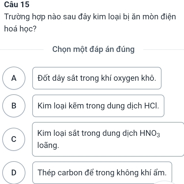 Trường hợp nào sau đây kim loại bị ăn mòn điện
hoá học?
Chọn một đáp án đúng
A Đốt dây sắt trong khí oxygen khô.
B Kim loại kẽm trong dung dịch HCI.
Kim loại sắt trong dung dịch HNO3
C
loãng.
D Thép carbon để trong không khí ẩm.