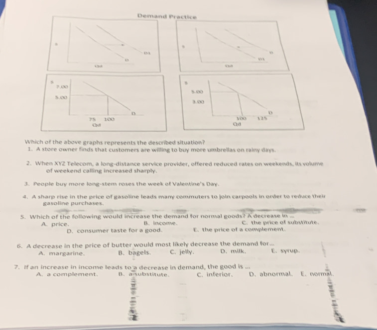 Demand Practice
8
、
03
o
o
”
Which of the above graphs represents the described situation?
1. A store owner finds that customers are willing to buy more umbrellas on rainy days.
2. When XYZ Telecom, a long-distance service provider, offered reduced rates on weekends, its volume
of weekend calling increased sharply.
3. People buy more long-stem roses the week of Valentine's Day.
4. A sharp rise in the price of gasoline leads many commuters to join carpools in order to reduce their
gasoline purchases.
5. Which of the following would increase the demand for normal goods? A decrease in ...
A. price. B. income. C. the price of substitute.
D. consumer taste for a good. E. the price of a complement.
6. A decrease in the price of butter would most likely decrease the demand for...
A. margarine. B. bagels. C. jelly. D. milk. E. syrup.
7. If an increase in income leads to a decrease in demand, the good is ...
A. a complement. B.a substitute. C. inferior. D. abnormal. E. normal.