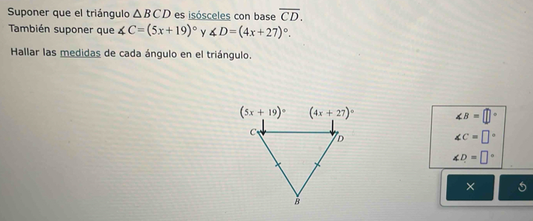 Suponer que el triángulo △ BCD es isósceles con base overline CD.
También suponer que ∠ C=(5x+19)^circ  y ∠ D=(4x+27)^circ .
Hallar las medidas de cada ángulo en el triángulo.
∠ B=□°
∠ C=□°
∠ D=□°
×