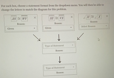 For each box, choose a statement format from the dropdown menu. You will then be able to
change the letters to match the diagram for this problem.
JH≌ WV overline HI≌ overline VX H≌ ∠ X ×
Reason: Reason: Reason:
Given Given Select Reason
Type of Statement
Reason:
Type of Statement
Reason: