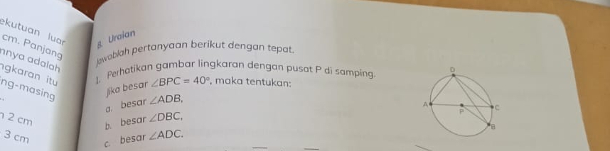 kutuan luar g Uraian
cm. Panjang 
nya ɑdalah 
Jawablah pertanyaan berikut dengan tepat. 
1、 Perhatikan gambar lingkaran dengan pusat P di samping 
ng-masing jika besar ∠ BPC=40° , maka tentukan: 
gkaran itu ∠ DBC, 
a. besar ∠ ADB,
2 cm
b. besar
3 cm
_ 
c. besar ∠ ADC.