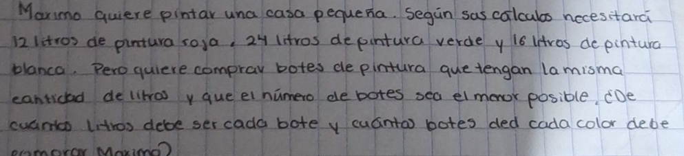 Marmo quiere pintar una casa pequena. Segan sas colculos necesitarci
12 litros de pintura ro,a, 24 litros depintura verde y i6 intros de pintura 
blanca. Peroquiere comprav botes dle pintura que tengan la mismal 
canticad de likras y queel numero de botes sea elmoor posible CDe 
cuants uitros debe ser cada bote y cuánta) botes ded cada color debe 
Ameror Mariee?