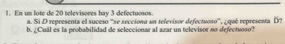 En un lote de 20 televisores hay 3 defectuosos. 
a. Si D representa el suceso “se secciona un televisor defectuoso”, ¿qué representa overline D
b. ¿Cuál es la probabilidad de seleccionar al azar un televisor no defectuoso?