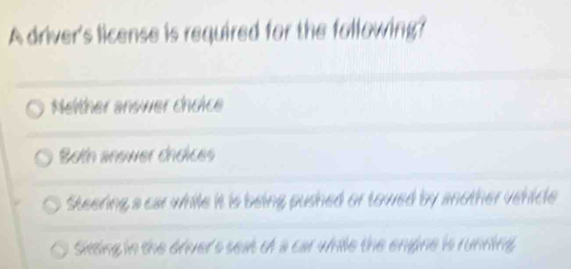 A driver's license is required for the following?
Nelther answer choice
Botn anower choices
Steering a car while it is being pushed or towed by another vehicle
Sietting in the driver's seat of a car while the engine is running