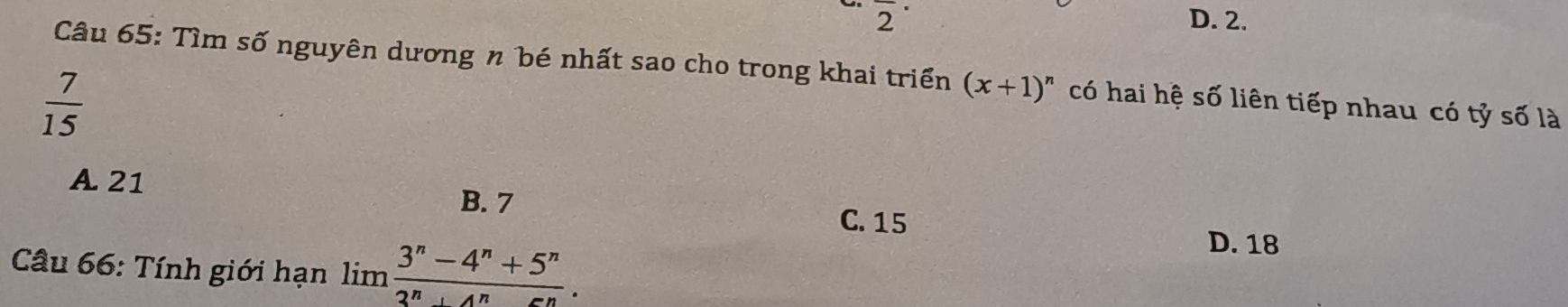 overline 2^((·) D. 2.
Câu 65: Tìm số nguyên dương n bé nhất sao cho trong khai triển (x+1)^n) có hai hệ số liên tiếp nhau có tỷ số là
 7/15 
A. 21 B. 7
C. 15
Câu 66: Tính giới hạn limlimits  (3^n-4^n+5^n)/3^n+4^n-5^n .
D. 18