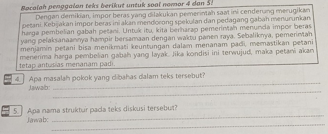 Bacalah penggalan teks berikut untuk soal nomor 4 dan 5! 
Dengan demikian, impor beras yang dilakukan pemerintah saat ini cenderung merugikan 
petani. Kebijakan impor beras ini akan mendorong spekulan dan pedagang gabah menurunkan 
harga pembelian gabah petani. Untuk itu, kita berharap pemerintah menunda impor beras 
yang pelaksanaannya hampir bersamaan dengan waktu panen raya. Sebaliknya, pemerintah 
menjamin petani bisa menikmati keuntungan dalam menanam padi, memastikan petani 
menerima harga pembelian gabah yang layak. Jika kondisi ini terwujud, maka petani akan 
tetap antusias menanam padi. 
_ 
4. Apa masalah pokok yang dibahas dalam teks tersebut? 
_ 
Jawab: 
_ 
5. Apa nama struktur pada teks diskusi tersebut? 
_ 
Jawab: