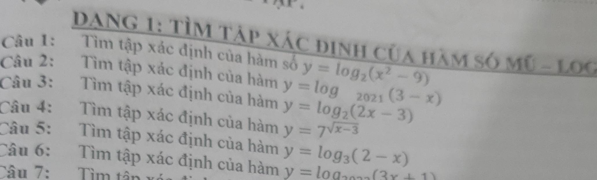 DANG 1: TÌM Tập xác định của hàm số MU-LOG 
Câu 1: Tìm tập xác định của hàm số y=log _2(x^2-9)
Câu 2: Tìm tập xác định của hàm y=log _2021(3-x)
Câu 3: Tìm tập xác định của hàm y=log _2(2x-3)
Câu 4: Tìm tập xác định của hàm y=7^(sqrt(x-3))
Câu 5: Tìm tập xác định của hàm y=log _3(2-x)
Câu 6: Tìm tập xác định của hàm y=log _2(3x+1)
Câu 7: Tìm tân