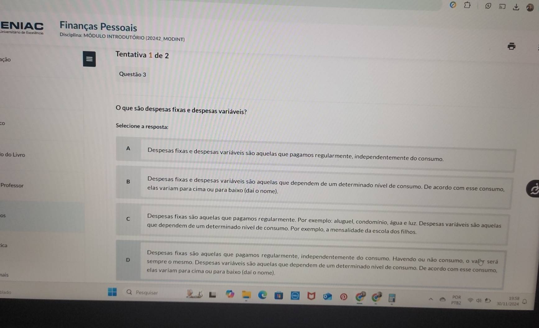 ENIAC Finanças Pessoais
Disciplina: MÓDULO INTRODUTÓRIO (20242_MODINT)
Tentativa 1 de 2
ação
Questão 3
O que são despesas fixas e despesas variáveis?
to Selecione a resposta:
A Despesas fixas e despesas variáveis são aquelas que pagamos regularmente, independentemente do consumo.
º do Livão
B Despesas fixas e despesas variáveis são aquelas que dependem de um determinado nível de consumo. De acordo com esse consumo,
Professor elas variam para cima ou para baixo (daí o nome).
OS
C Despesas fixas são aquelas que pagamos regularmente. Por exemplo: aluguel, condomínio, água e luz. Despesas variáveis são aquelas
que dependem de um determinado nível de consumo. Por exemplo, a mensalidade da escola dos filhos.
tica
Despesas fixas são aquelas que pagamos regularmente, independentemente do consumo. Havendo ou não consumo, o valr será
sempre o mesmo. Despesas variáveis são aquelas que dependem de um determinado nível de consumo. De acordo com esse consumo,
elas variam para cima ou para baixo (daí o nome).
nais
blado Pesquisar
19:58
30/11/2024