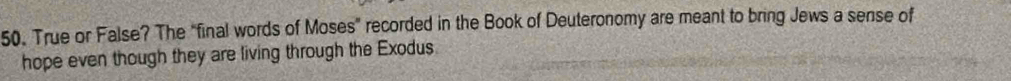 True or False? The "final words of Moses” recorded in the Book of Deuteronomy are meant to bring Jews a sense of 
hope even though they are living through the Exodus