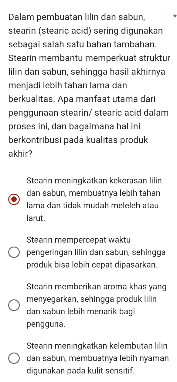 Dalam pembuatan lilin dan sabun, *
stearin (stearic acid) sering digunakan
sebagai salah satu bahan tambahan.
Stearin membantu memperkuat struktur
lilin dan sabun, sehingga hasil akhirnya
menjadi lebih tahan lama dan
berkualitas. Apa manfaat utama dari
penggunaan stearin/ stearic acid dalam
proses ini, dan bagaimana hal ini
berkontribusi pada kualitas produk
akhir?
Stearin meningkatkan kekerasan lilin
dan sabun, membuatnya lebih tahan
lama dan tidak mudah meleleh atau
larut.
Stearin mempercepat waktu
pengeringan lilin dan sabun, sehingga
produk bisa lebih cepat dipasarkan.
Stearin memberikan aroma khas yang
menyegarkan, sehingga produk lilin
dan sabun lebih menarik bagi
pengguna.
Stearin meningkatkan kelembutan lilin
dan sabun, membuatnya lebih nyaman
digunakan pada kulit sensitif.