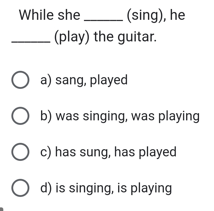 While she _(sing), he
_(play) the guitar.
a) sang, played
b) was singing, was playing
c) has sung, has played
d) is singing, is playing