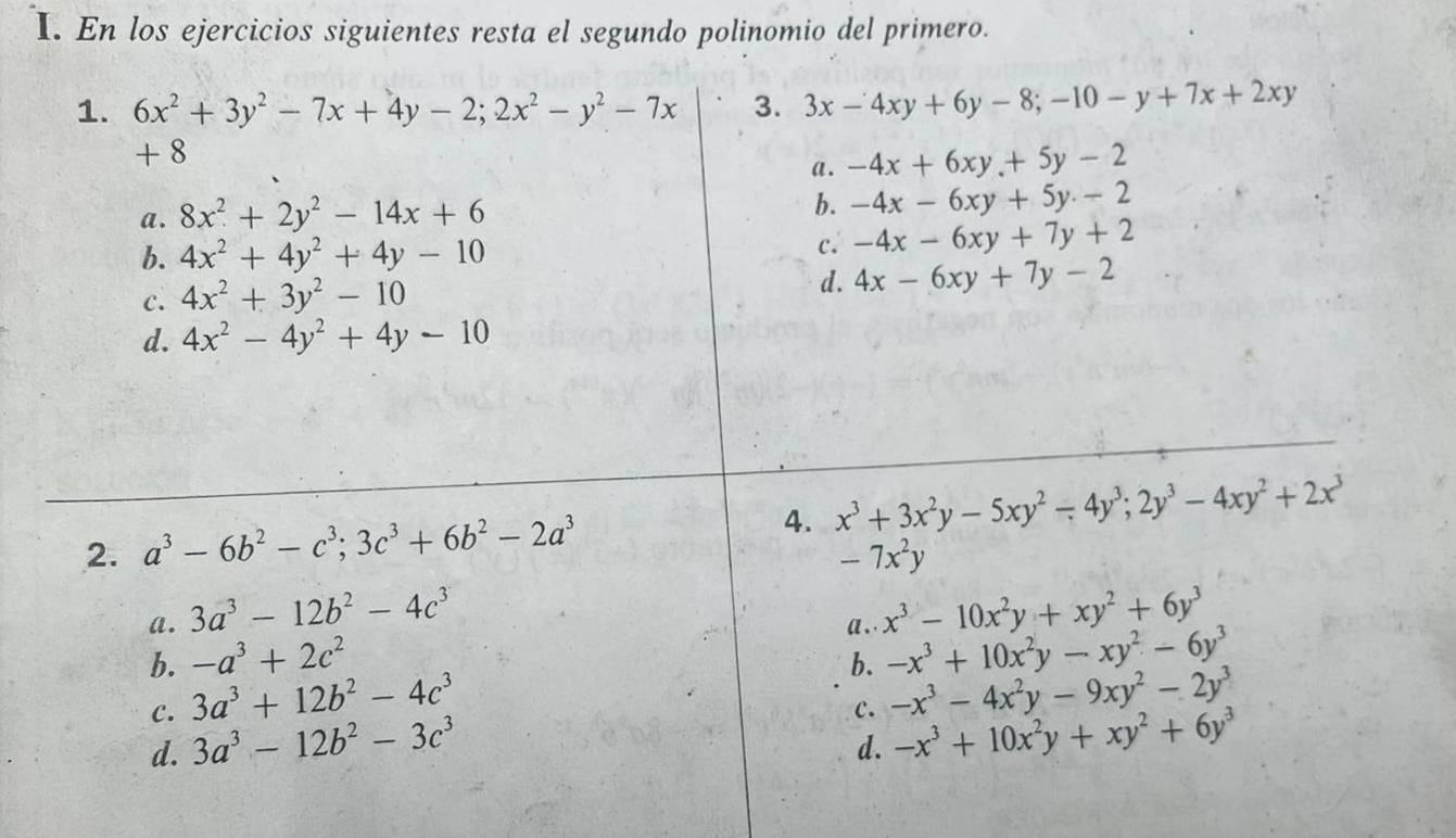 En los ejercicios siguientes resta el segundo polinomio del primero.
1. 6x^2+3y^2-7x+4y-2;2x^2-y^2-7x 3. 3x-4xy+6y-8;-10-y+7x+2xy
+8
a . -4x+6xy.+5y-2
a. 8x^2+2y^2-14x+6
b. -4x-6xy+5y-2
b. 4x^2+4y^2+4y-10 c. -4x-6xy+7y+2
c. 4x^2+3y^2-10
d. 4x-6xy+7y-2
d. 4x^2-4y^2+4y-10
2. a^3-6b^2-c^3;3c^3+6b^2-2a^3 4. x^3+3x^2y-5xy^2-4y^3;2y^3-4xy^2+2x^3
-7x^2y
a. 3a^3-12b^2-4c^3 x^3-10x^2y+xy^2+6y^3
a . .
b. -a^3+2c^2 b. -x^3+10x^2y-xy^2-6y^3
C. 3a^3+12b^2-4c^3
c. -x^3-4x^2y-9xy^2-2y^3
d. 3a^3-12b^2-3c^3
d. -x^3+10x^2y+xy^2+6y^3