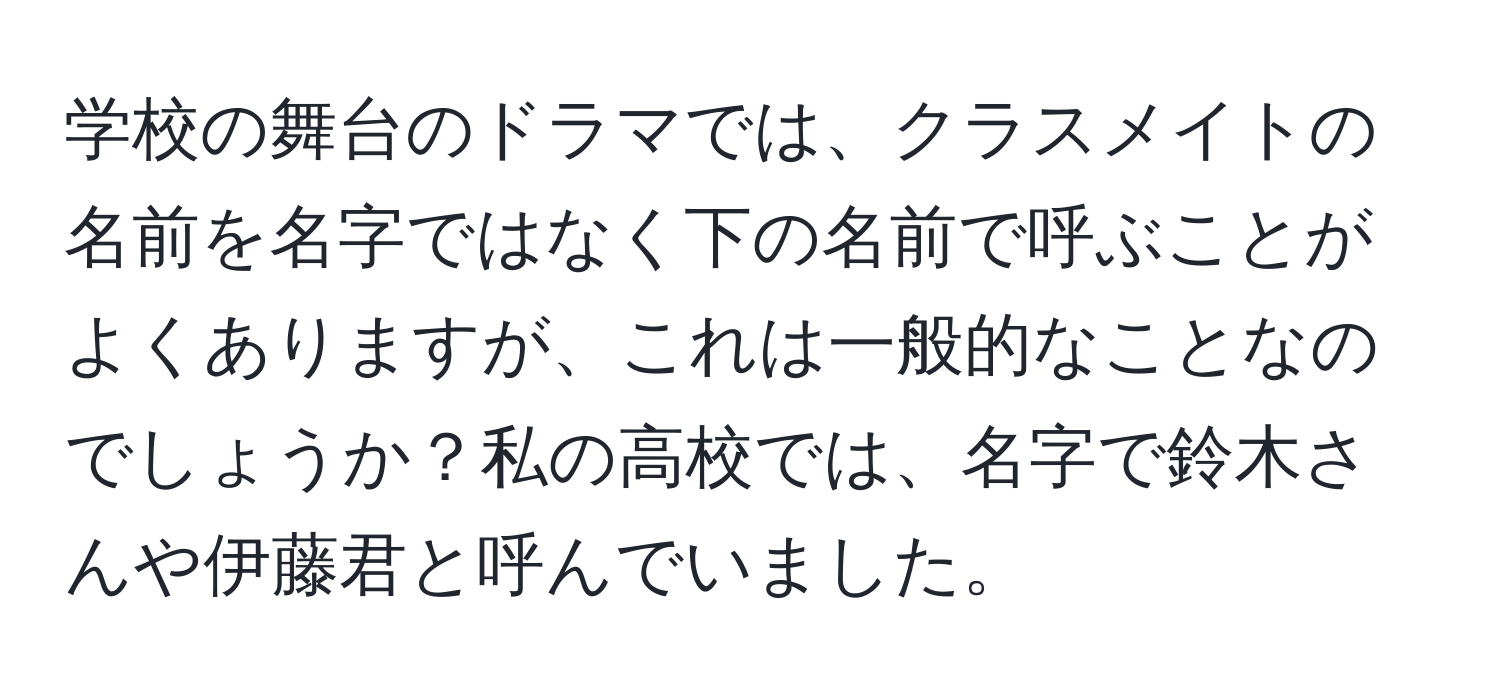 学校の舞台のドラマでは、クラスメイトの名前を名字ではなく下の名前で呼ぶことがよくありますが、これは一般的なことなのでしょうか？私の高校では、名字で鈴木さんや伊藤君と呼んでいました。