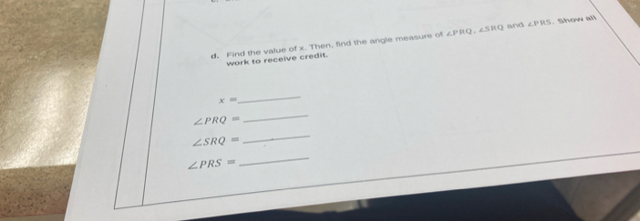 Find the value of x. Then, find the angle measure of ∠ PRQ, ∠ SRQ and ∠ PRS. Show all 
work to receive credit.
x=
_
∠ PRQ=
_
∠ SRQ=
_
∠ PRS=
_