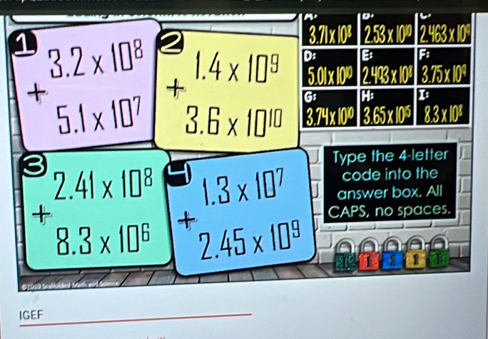 3.71* 10^3 253* 10^0 2463* 10^9
beginarrayr 3.2* 10^8 +5.1* 10^7 endarray + 1.4* 10^9 D: B
5.01* 10^9 243* 102 3.75* 10^4
G: HP I:
3.6* 10^(10) 3.74* 10^9 3.65* 10^5 8.3* 10^8
3 
Type the 4 -letter 
code into the 
answer box. All
+beginarrayr 1.3* 10^7 2.45* 10^8 endarray CAPS, no spaces. 
1 I 
IGEF 
_