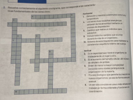 Resuelve comrectamente el siquiente crycigrama, que correspende a las cenacteris 
ticas funder 
Hortrswta 
1 Defección y nescción a eetimulos coma lury 
Sempenturs 
A. Las seres vives necesitan esergie que 
preeesa de degradación. caseson de los almentés mediants un 
5. Canóias que natica un indivíduo para 
sotrevi ir. 
g inclaye tsdas los camblos que acuman 
curante la vita de un arganisno. 
1D. Sistemo de extomogulación pera mantesara 
conatancia o equilibrio lrtamo del cuepe 
warti cwl 
2. Es ia capaoidad que tiene el organisana ca 
saslantanse de un lugar a otro. 
2. Es al aumento del tornaño colular, del súmes 
de cálvles o de ambus. 
4. Didan de menor a nuayor congla(ičad 
conocida come nívetes jenárguices da 
asganinación de la nuñería. 
. Process tiológico que pee/te la cressiónae 
nuesas organí smos, ye see de famía seues 
nnmoual . 
B. Un ser vivo consiste en una o más cefula er 
trabejan en farma arde reda y funcianan e6 
coord ración