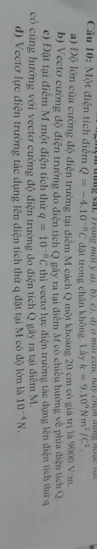 đung sai. Trong môi ý α), b), c), d) ở môi câu, hay chọn dụng hoặc sai
Câu 10: Một điện tích điểm Q=-4.10^(-8)C đặt trong chân không. Lấy k=9.10^9Nm^2/C^2. 
a) Độ lớn của cường độ điện trường tại điểm M cách Q một khoảng 20 cm có giá trị là 9000 V/m.
b) Vectơ cường độ điện trường do điện tích Q gây ra tại điểm M cổ chiều hướng về phía điện tích Q.
c) Đặt tại điểm M một điện tích thử q=10^(-8)C thì vectơ lực điện trường tác dụng lên điện tích thử q
có cùng hướng với vectơ cường độ điện trường do điện tích Q gây ra tại điểm M.
d) Vectơ lực điện trường tác dụng lên điện tích thử q đặt tại M có độ lớn là 10^(-4)N.