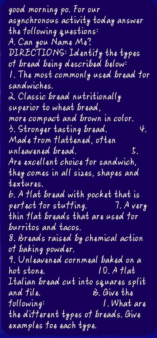 good morning po. For our 
asynchronous activity today answer 
the following questions: 
A. Can you Name Me? 
DIRECTIONS: Identify the types 
of bread being described below: 
1. The most commonly used bread for 
sandwiches. 
2. Classic bread nutritionally 
superior to wheat bread, 
more compact and brown in color. 
3. Stronger tasting bread. 4. 
Made from flattened, often 
unleavened bread. 5. 
Are excellent choice for sandwich, 
they comes in all sizes, shapes and 
textures. 
6. Aflat bread with pocket that is 
perfect for stuffing. 7. A very 
thin flat breads that are used for 
burritos and tacos. 
8. Breads raised by chemical action 
of baking powder. 
9. Unleavened cornmeal baked on a 
hot stone. 10. A flat 
Italian bread cut into squares split 
and file. B. Give the 
following: 1. What are 
the different types of breads. Give 
examples foe each type.