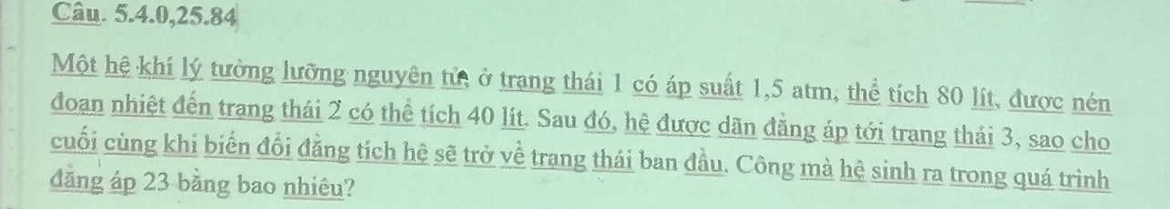 Câu. 5. 4. 0, 25. 84
Một hệ khí lý tưởng lưỡng nguyên tử, ở trang thái 1 có áp suất 1,5 atm, thể tích 80 lít, được nén 
đoan nhiệt đến trang thái 2 có thể tích 40 lít. Sau đó, hệ được dãn đằng áp tới trang thái 3, sao cho 
cuối cùng khi biến đổi đằng tích hệ sẽ trở về trang thái ban đầu. Công mà hệ sinh ra trong quá trình 
đảng áp 23 bằng bao nhiêu?