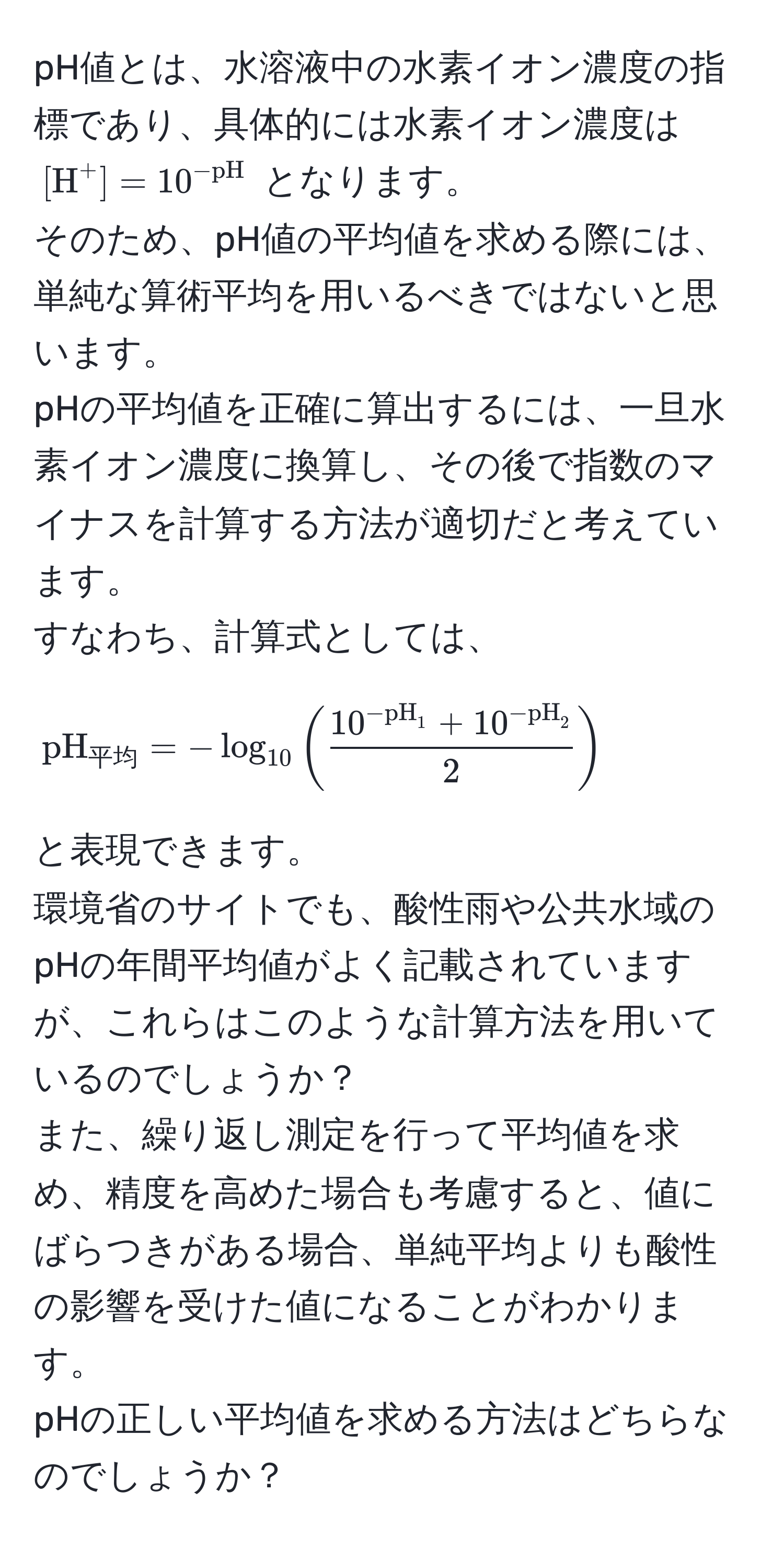 pH値とは、水溶液中の水素イオン濃度の指標であり、具体的には水素イオン濃度は $[H^((+] = 10^-pH))$ となります。  
そのため、pH値の平均値を求める際には、単純な算術平均を用いるべきではないと思います。  
pHの平均値を正確に算出するには、一旦水素イオン濃度に換算し、その後で指数のマイナスを計算する方法が適切だと考えています。  
すなわち、計算式としては、  
[
pH_平均 = -log_10(frac10^(-pH)_1 + 10^(-pH)_22)
]  
と表現できます。  
環境省のサイトでも、酸性雨や公共水域のpHの年間平均値がよく記載されていますが、これらはこのような計算方法を用いているのでしょうか？  
また、繰り返し測定を行って平均値を求め、精度を高めた場合も考慮すると、値にばらつきがある場合、単純平均よりも酸性の影響を受けた値になることがわかります。  
pHの正しい平均値を求める方法はどちらなのでしょうか？