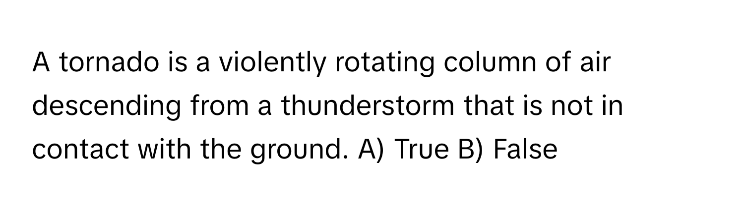 A tornado is a violently rotating column of air descending from a thunderstorm that is not in contact with the ground.  A) True B) False