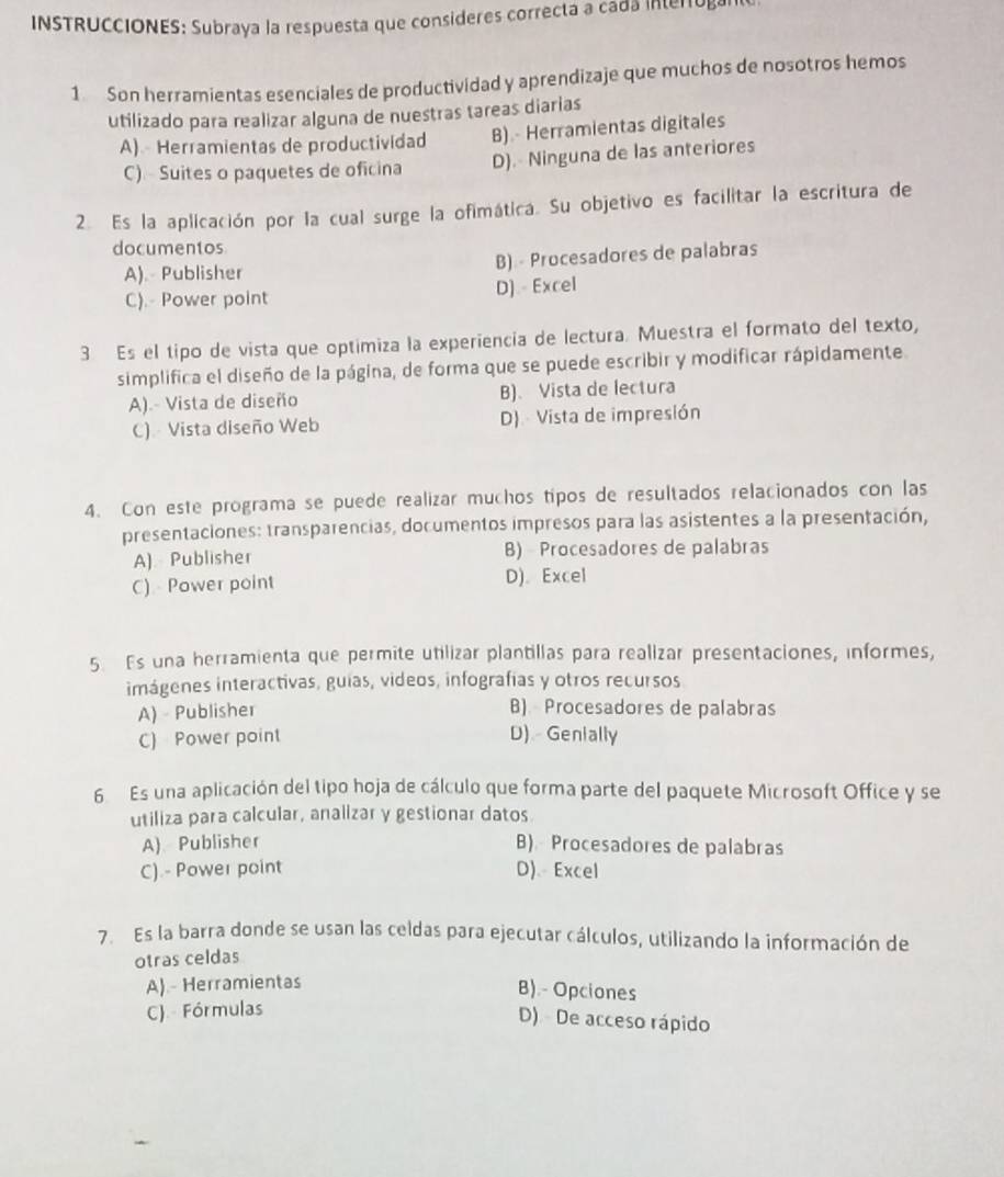 INSTRUCCIONES: Subraya la respuesta que consideres correcta a cada interog
1 Son herramientas esenciales de productividad y aprendizaje que muchos de nosotros hemos
utilizado para realizar alguna de nuestras tareas diarias
A)  Herramientas de productividad B) - Herramientas digitales
C) Suites o paquetes de oficina D). Ninguna de las anteriores
2. Es la aplicación por la cual surge la ofimática. Su objetivo es facilitar la escritura de
documentos
A). Publisher B) - Procesadores de palabras
C).- Power point D) Excel
3 Es el tipo de vista que optimiza la experiencía de lectura. Muestra el formato del texto,
simplifica el diseño de la página, de forma que se puede escribir y modificar rápidamente
A).- Vista de diseño B)、 Vista de lectura
C) - Vista diseño Web D)  Vista de impresión
4. Con este programa se puede realizar muchos tipos de resultados relacionados con las
presentaciones: transparencias, documentos impresos para las asistentes a la presentación,
A) Publisher B) Procesadores de palabras
C) Power point D).Excel
5. Es una herramienta que permite utilizar plantillas para realizar presentaciones, informes,
imágenes interactivas, guias, videos, infografías y otros recursos
A) - Publisher B) Procesadores de palabras
C) Power point D) Genially
6 Es una aplicación del tipo hoja de cálculo que forma parte del paquete Microsoft Office y se
utiliza para calcular, analizar y gestionar datos
A) Publisher B) Procesadores de palabras
C).- Power point D)、 Excel
7. Es la barra donde se usan las celdas para ejecutar cálculos, utilizando la información de
otras celdas
A)- Herramientas
B).- Opciones
C). Fórmulas
D) De acceso rápido