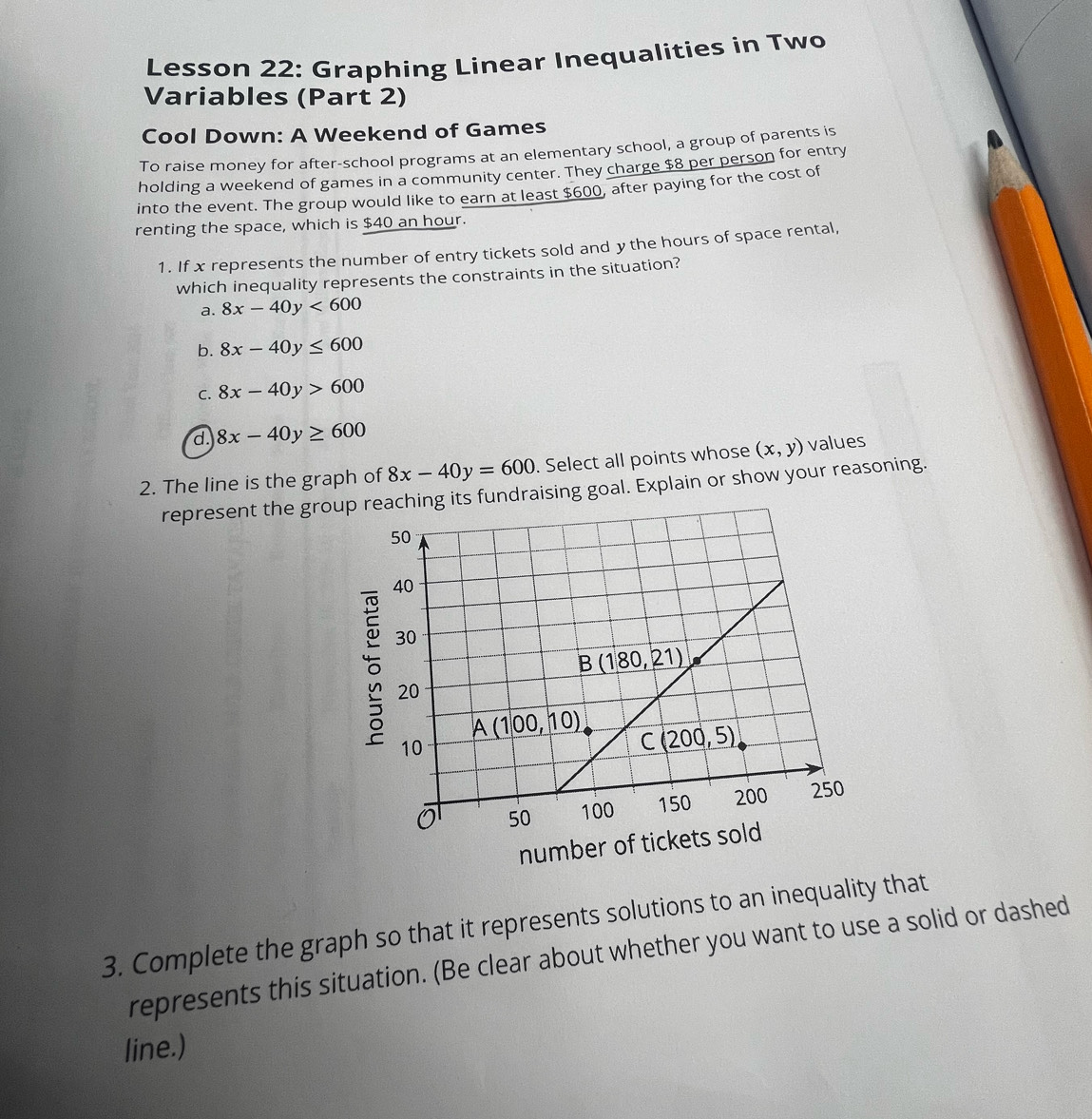 Lesson 22: Graphing Linear Inequalities in Two
Variables (Part 2)
Cool Down: A Weekend of Games
To raise money for after-school programs at an elementary school, a group of parents is
holding a weekend of games in a community center. They charge $8 per person for entry
into the event. The group would like to earn at least $600, after paying for the cost of
renting the space, which is $40 an hour.
1. If x represents the number of entry tickets sold and ythe hours of space rental,
which inequality represents the constraints in the situation?
a. 8x-40y<600</tex>
b. 8x-40y≤ 600
C. 8x-40y>600
d. 8x-40y≥ 600
2. The line is the graph of 8x-40y=600. Select all points whose (x,y) values
represent the group its fundraising goal. Explain or show your reasoning.
number of 
3. Complete the graph so that it represents solutions to an inequality that
represents this situation. (Be clear about whether you want to use a solid or dashed
line.)