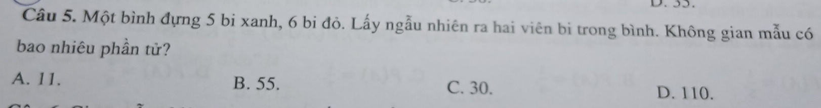 55.
Câu 5. Một bình đựng 5 bi xanh, 6 bi đỏ. Lấy ngẫu nhiên ra hai viên bi trong bình. Không gian mẫu có
bao nhiêu phần tử?
A. 11. B. 55. D. 110.
C. 30.