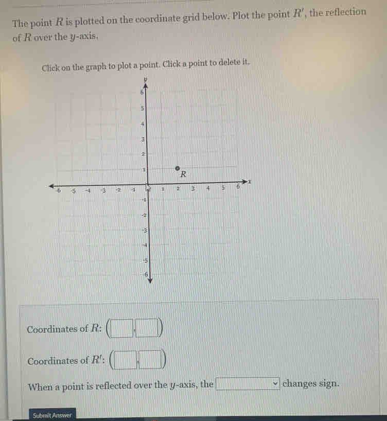 The point R is plotted on the coordinate grid below. Plot the point R' , the reflection 
of R over the y-axis. 
Click on the graph to plot a point. Click a point to delete it. 
Coordinates of R : (□ ,□ )
Coordinates of R' : (□ ,□ )
When a point is reflected over the y-axis, the □ chan ges sign. 
Submit Answer