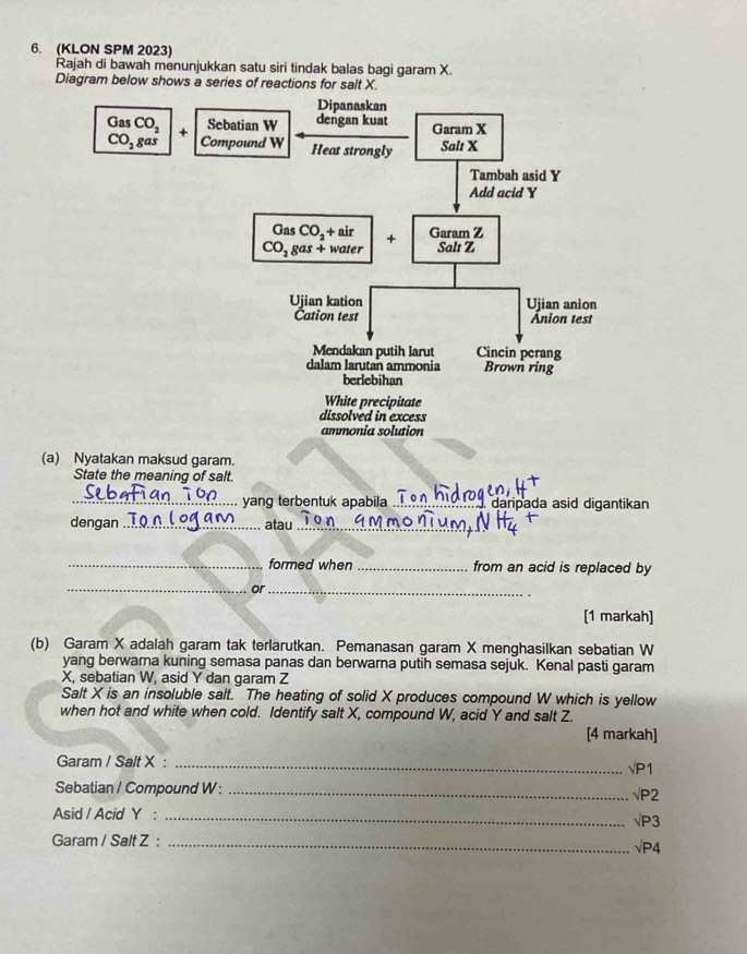 (KLON SPM 2023)
Rajah di bawah menunjukkan satu siri tindak balas bagi garam X.
Diagram below shows a series of reactions for salt X.
(a) Nyatakan maksud garam.
State the meaning of salt.
_yang terbentuk apabila_ daripada asid digantikan
dengan_ atau_
_formed when _from an acid is replaced by
_or_
[1 markah]
(b) Garam X adalah garam tak terlarutkan. Pemanasan garam X menghasilkan sebatian W
yang berwarna kuning semasa panas dan berwarna putih semasa sejuk. Kenal pasti garam
X, sebatian W, asid Y dan garam Z
Salt X is an insoluble salt. The heating of solid X produces compound W which is yellow
when hot and white when cold. Identify salt X, compound W, acid Y and salt Z.
[4 markah]
Garam / Salt X : _√P1 √P2
Sebatian / Compound W :_
Asid / Acid Y : _√P3
Garam / Salt Z : _√P4