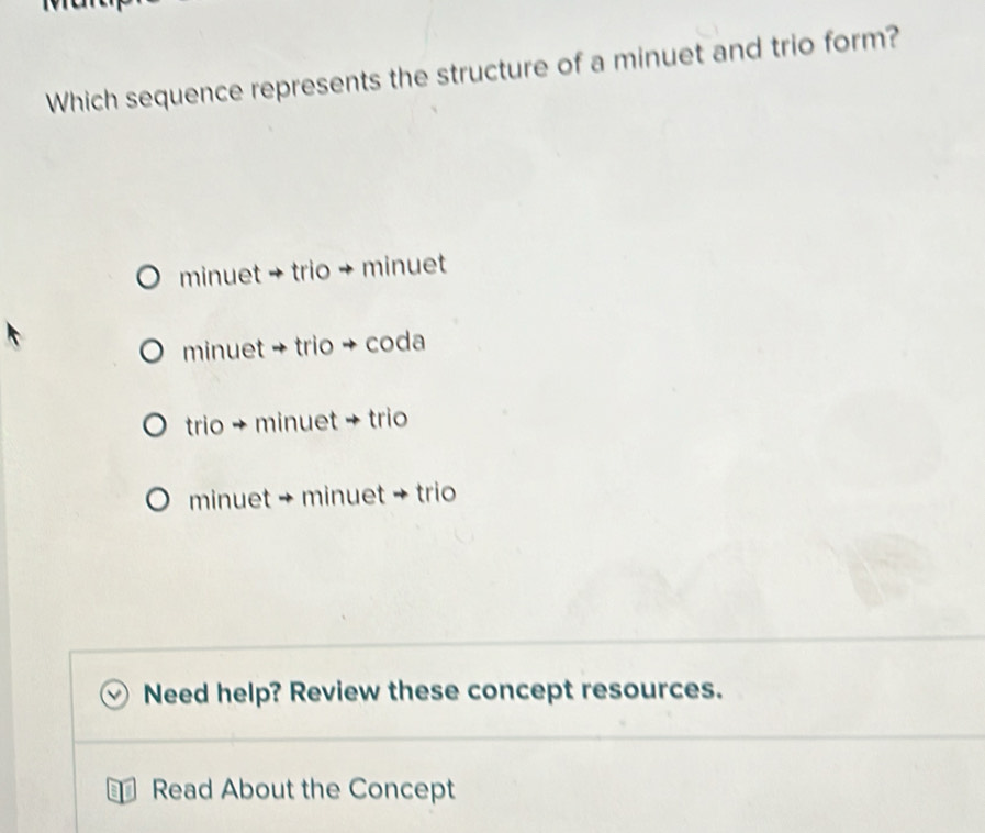 Which sequence represents the structure of a minuet and trio form?
minuet → trio + minuet
minuet → trio + coda
trio + minuet + trio
minuet + minuet → trio
Need help? Review these concept resources.
1 Read About the Concept