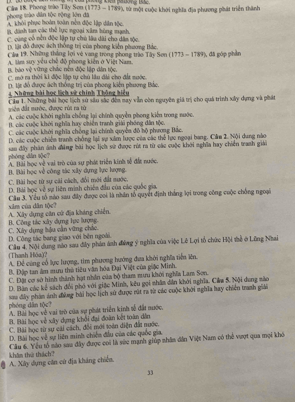 ủ phống kiên phương Bắc.
Câu 18. Phong trào Tây Sơn (1773 - 1789), từ một cuộc khởi nghĩa địa phương phát triển thành
phong trào dân tộc rộng lớn đã
A. khôi phục hoàn toàn nền độc lập dân tộc.
B. dánh tan các thể lực ngoại xâm hùng mạnh.
C. cùng cổ nền độc lập tự chủ lâu dài cho dân tộc.
D. lật đồ được ách thống trị của phong kiến phương Bắc.
Câu 19. Những thắng lợi vẻ vang trong phong trào Tây Sơn (1773 - 1789), đã góp phần
A. làm suy yếu chế độ phong kiến ở Việt Nam.
B. báo vệ vững chặc nền độc lập dân tộc.
C. mở ra thời kì độc lập tự chủ lâu dài cho đất nước.
D. lật đồ được ách thống trị của phong kiến phương Bắc.
4, Những bài học lịch sử chính Thông hiểu
Câu 1. Những bài học lịch sử sâu sắc đến nay vẫn còn nguyên giá trị cho quá trình xây dựng và phát
triển đất nước, được rút ra từ
A. các cuộc khởi nghĩa chống lại chính quyền phong kiến trong nước.
B. các cuộc khởi nghĩa hay chiến tranh giải phóng dân tộc.
C. các cuộc khởi nghĩa chống lại chính quyền đô hộ phương Bắc.
D. các cuộc chiến tranh chồng lại sự xâm lược của các thế lực ngoại bang. Câu 2. Nội dung nào
sau đây phản ảnh đúng bài học lịch sử được rút ra từ các cuộc khởi nghĩa hay chiến tranh giải
phóng dân tộc?
A. Bài học về vai trò của sự phát triển kinh tế đất nước.
B. Bài học về công tác xây dựng lực lượng.
C. Bài học từ sự cải cách, đổi mới đất nước.
D. Bài học về sự liên minh chiến đầu của các quốc gia.
Câu 3. Yếu tổ nào sau đây được coi là nhân tổ quyết định thắng lợi trong công cuộc chống ngoại
xâm của dân tộc?
A. Xây dựng căn cứ địa kháng chiến.
B. Công tác xây dựng lực lượng.
C. Xây dựng hậu cần vững chắc.
D. Công tác bang giao với bên ngoài.
Câu 4. Nội dung nào sau đây phản ánh đúng ý nghĩa của việc Lê Lợi tổ chức Hội thề ở Lũng Nhai
(Thanh Hóa)?
A. Để củng cổ lực lượng, tìm phương hướng đưa khởi nghĩa tiến lên.
B. Đập tan âm mưu thủ tiêu văn hóa Đại Việt của giặc Minh.
C. Đặt cơ sở hình thành hạt nhân của bộ tham mưu khởi nghĩa Lam Sơn.
D. Bàn các kế sách đối phó với giặc Minh, kêu gọi nhân dân khởi nghĩa. Câu 5. Nội dung nào
sau đây phản ánh đứng bài học lịch sử được rút ra từ các cuộc khởi nghĩa hay chiến tranh giải
phóng dân tộc?
A. Bài học về vai trò của sự phát triển kinh tế đất nước.
B. Bài học về xây dựng khối đại đoàn kết toàn dân
C. Bài học từ sự cải cách, đổi mới toàn diện đất nước.
D. Bài học về sự liên minh chiến đấu của các quốc gia,
Câu 6. Yếu tố nào sau đây được coi là sức mạnh giúp nhân dân Việt Nam có thể vượt qua mọi khó
khăn thử thách?
A. Xây dựng căn cứ địa kháng chiến.
33