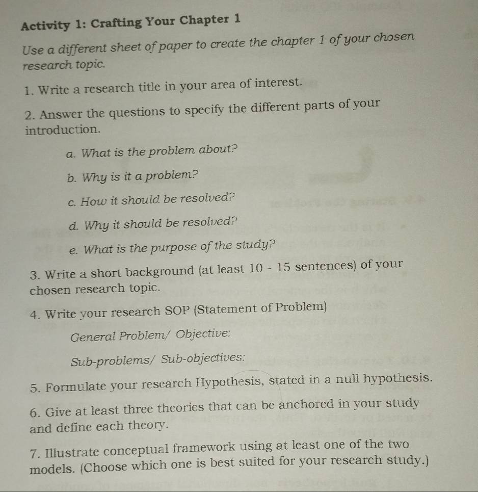 Activity 1: Crafting Your Chapter 1 
Use a different sheet of paper to create the chapter 1 of your chosen 
research topic. 
1. Write a research title in your area of interest. 
2. Answer the questions to specify the different parts of your 
introduction. 
a. What is the problem about? 
b. Why is it a problem? 
c. How it should be resolved? 
d. Why it should be resolved? 
e. What is the purpose of the study? 
3. Write a short background (at least 10 - 15 sentences) of your 
chosen research topic. 
4. Write your research SOP (Statement of Problem) 
General Problem/ Objective: 
Sub-problems/ Sub-objectives: 
5. Formulate your research Hypothesis, stated in a null hypothesis. 
6. Give at least three theories that can be anchored in your study 
and define each theory. 
7. Illustrate conceptual framework using at least one of the two 
models. (Choose which one is best suited for your research study.)