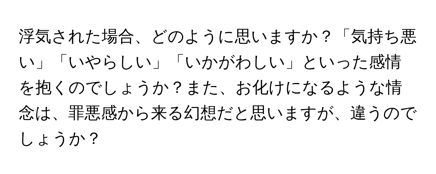 浮気された場合、どのように思いますか？「気持ち悪い」「いやらしい」「いかがわしい」といった感情を抱くのでしょうか？また、お化けになるような情念は、罪悪感から来る幻想だと思いますが、違うのでしょうか？