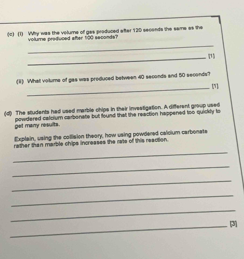 Why was the volume of gas produced after 120 seconds the same as the 
volume produced after 100 seconds? 
_ 
_[1] 
(ii) What volume of gas was produced between 40 seconds and 50 seconds? 
_[1] 
(d) The students had used marble chips in their investigation. A different group used 
powdered calcium carbonate but found that the reaction happened too quickly to 
get many results. 
Explain, using the collision theory, how using powdered calcium carbonate 
rather than marble chips increases the rate of this reaction. 
_ 
_ 
_ 
_ 
_ 
_[3]