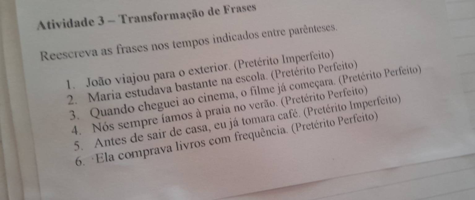 Atividade 3 - Transformação de Frases 
Reescreva as frases nos tempos indicados entre parênteses. 
1. João viajou para o exterior. (Pretérito Imperfeito) 
2. Maria estudava bastante na escola. (Pretérito Perfeito) 
3. Quando cheguei ao cinema, o filme já começara. (Pretérito Perfeito) 
4. Nós sempre íamos à praia no verão. (Pretérito Perfeito) 
5. Antes de sair de casa, eu já tomara café. (Pretérito Imperfeito) 
6. ·Ela comprava livros com frequência. (Pretérito Perfeito)