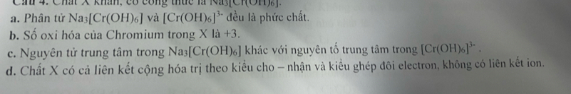 Can 4. Chất X khân, có công thức là Nayực [(O11)6]
a. Phân tử Na_3[Cr(OH)_6] và [Cr(OH)_6]^3- đều là phức chất.
b. Số oxi hóa của Chromium trong X 1a+3.
c. Nguyên tử trung tâm trong Na_3[Cr(OH)_6] s ] khác với nguyên tố trung tâm trong [Cr(OH)_6]^3-.
d. Chất X có cả liên kết cộng hóa trị theo kiểu cho - nhận và kiểu ghép đôi electron, không có liên kết ion.