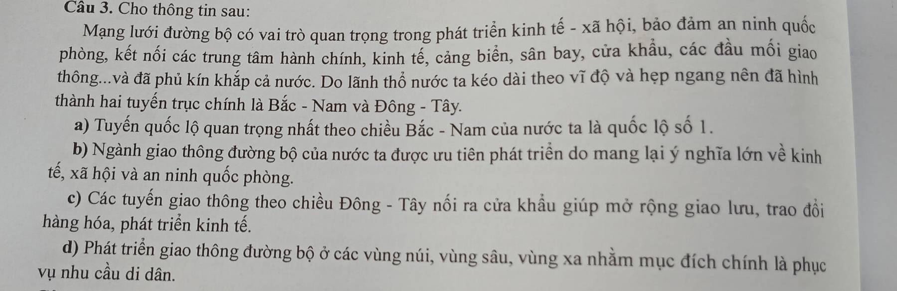 Cho thông tin sau:
Mạng lưới đường bộ có vai trò quan trọng trong phát triển kinh tế - xã hội, bảo đảm an ninh quốc
phòng, kết nối các trung tâm hành chính, kinh tế, cảng biển, sân bay, cửa khẩu, các đầu mối giao
thông...và đã phủ kín khắp cả nước. Do lãnh thổ nước ta kéo dài theo vĩ độ và hẹp ngang nên đã hình
thành hai tuyến trục chính là Bắc - Nam và Đông - Tây.
a) Tuyến quốc lộ quan trọng nhất theo chiều Bắc - Nam của nước ta là quốc lộ số 1.
b) Ngành giao thông đường bộ của nước ta được ưu tiên phát triển do mang lại ý nghĩa lớn về kinh
tế, xã hội và an ninh quốc phòng.
c) Các tuyến giao thông theo chiều Đông - Tây nối ra cửa khẩu giúp mở rộng giao lưu, trao đổi
hàng hóa, phát triển kinh tế.
d) Phát triển giao thông đường bộ ở các vùng núi, vùng sâu, vùng xa nhằm mục đích chính là phục
vụ nhu cầu di dân.