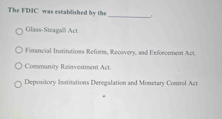 The FDIC was established by the _.
Glass-Steagall Act
Financial Institutions Reform, Recovery, and Enforcement Act.
Community Reinvestment Act.
Depository Institutions Deregulation and Monetary Control Act