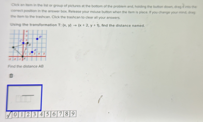 Click an item in the list or group of pictures at the bottom of the problem and, holding the button down, drag it into the
correct position in the answer box. Release your mouse button when the item is place. If you change your mind, drag
the item to the trashcan. Click the trashcan to clear all your answers.
Using the transformation T:(x,y)to (x+2,y+1) , find the distance named.
Find the distance AB
6 7 8 9
